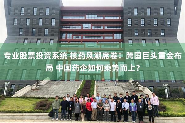 专业股票投资系统 核药风潮席卷！跨国巨头重金布局 中国药企如何乘势而上？