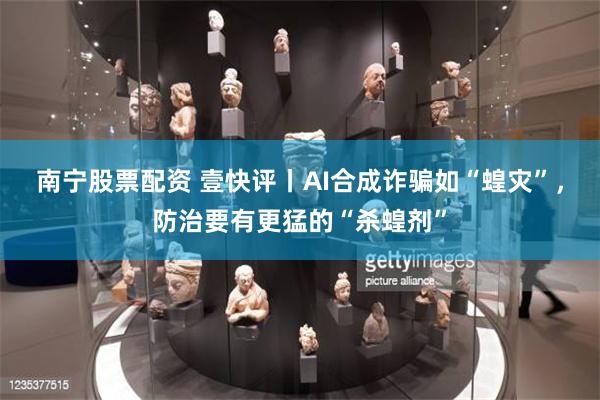 南宁股票配资 壹快评丨AI合成诈骗如“蝗灾”，防治要有更猛的“杀蝗剂”
