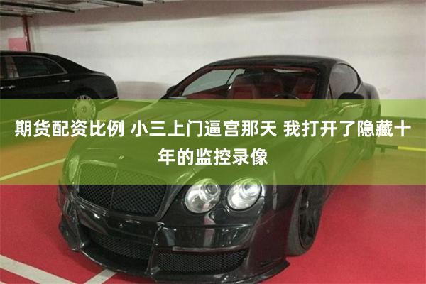期货配资比例 小三上门逼宫那天 我打开了隐藏十年的监控录像