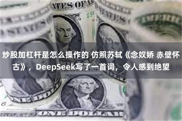 炒股加杠杆是怎么操作的 仿照苏轼《念奴娇 赤壁怀古》，DeepSeek写了一首词，令人感到绝望