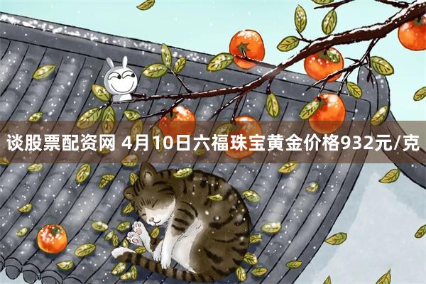 谈股票配资网 4月10日六福珠宝黄金价格932元/克