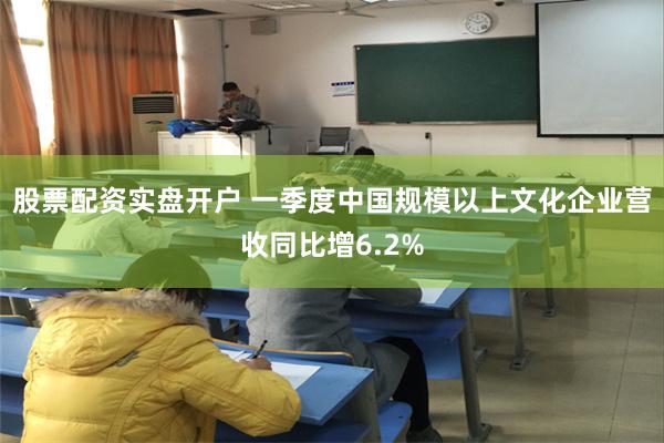 股票配资实盘开户 一季度中国规模以上文化企业营收同比增6.2%