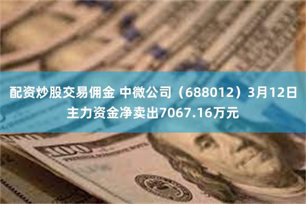 配资炒股交易佣金 中微公司（688012）3月12日主力资金净卖出7067.16万元