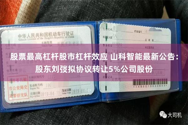 股票最高杠杆股市杠杆效应 山科智能最新公告：股东刘弢拟协议转让5%公司股份