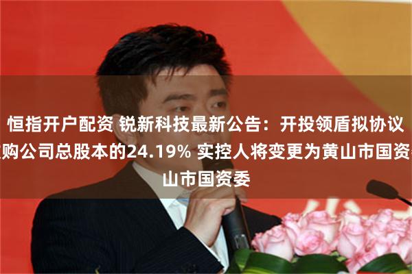 恒指开户配资 锐新科技最新公告：开投领盾拟协议收购公司总股本的24.19% 实控人将变更为黄山市国资委
