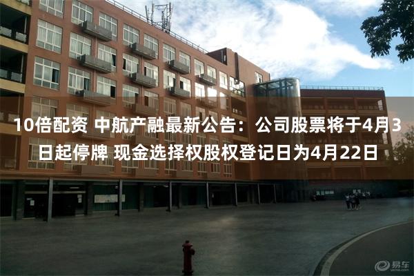 10倍配资 中航产融最新公告：公司股票将于4月3日起停牌 现金选择权股权登记日为4月22日