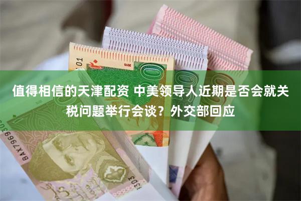 值得相信的天津配资 中美领导人近期是否会就关税问题举行会谈？外交部回应