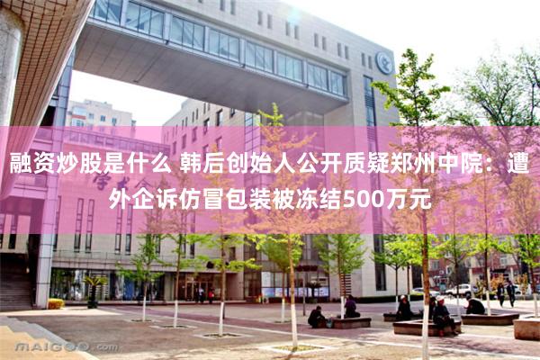 融资炒股是什么 韩后创始人公开质疑郑州中院：遭外企诉仿冒包装被冻结500万元