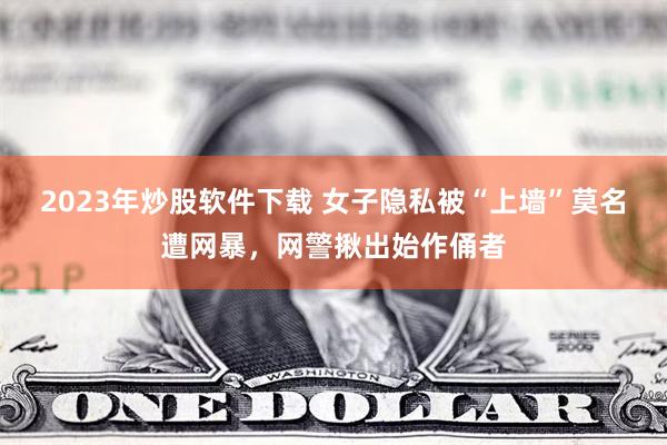 2023年炒股软件下载 女子隐私被“上墙”莫名遭网暴，网警揪出始作俑者