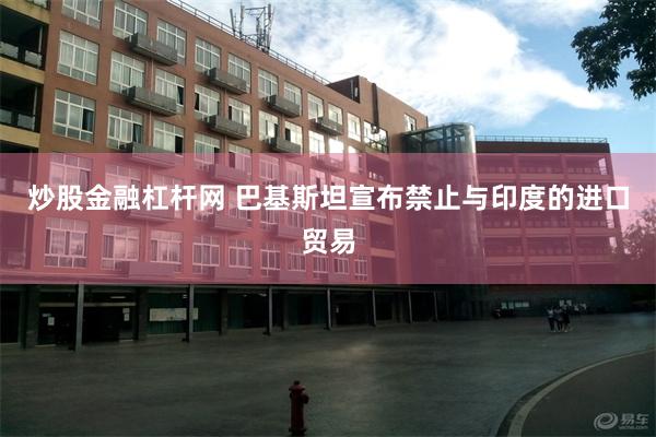炒股金融杠杆网 巴基斯坦宣布禁止与印度的进口贸易