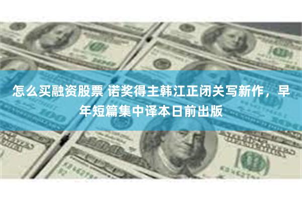 怎么买融资股票 诺奖得主韩江正闭关写新作，早年短篇集中译本日前出版