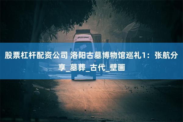 股票杠杆配资公司 洛阳古墓博物馆巡礼1：张航分享_墓葬_古代_壁画