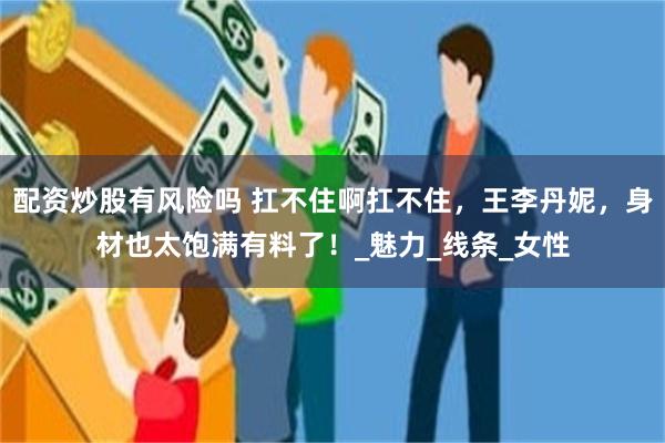 配资炒股有风险吗 扛不住啊扛不住，王李丹妮，身材也太饱满有料了！_魅力_线条_女性