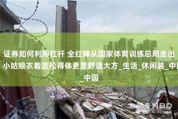 证券如何利用杠杆 全红婵从国家体育训练总局走出，小姑娘衣着宽松得体更显舒适大方_生活_休闲装_中国
