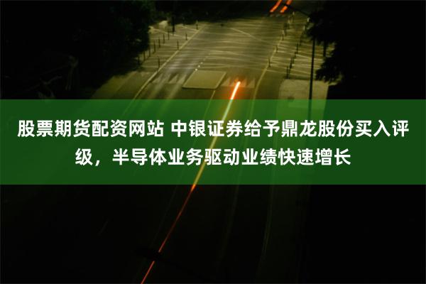 股票期货配资网站 中银证券给予鼎龙股份买入评级，半导体业务驱动业绩快速增长