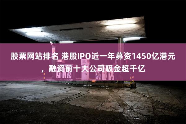股票网站排名 港股IPO近一年募资1450亿港元，融资前十大公司吸金超千亿