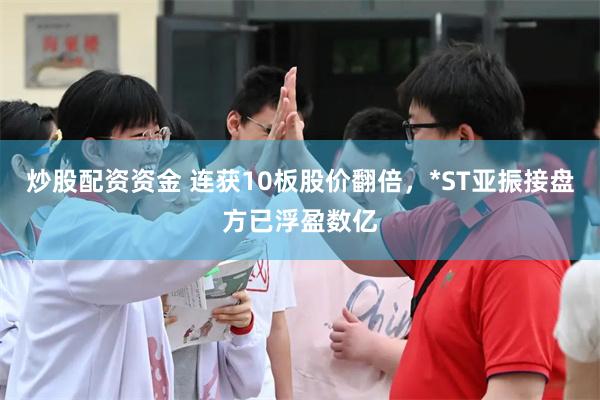 炒股配资资金 连获10板股价翻倍，*ST亚振接盘方已浮盈数亿