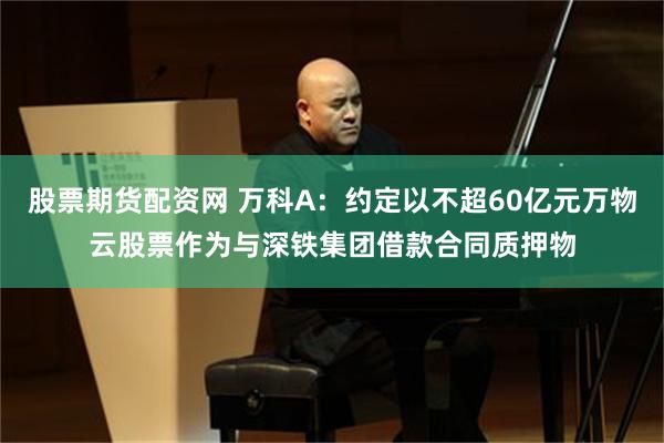 股票期货配资网 万科A：约定以不超60亿元万物云股票作为与深铁集团借款合同质押物