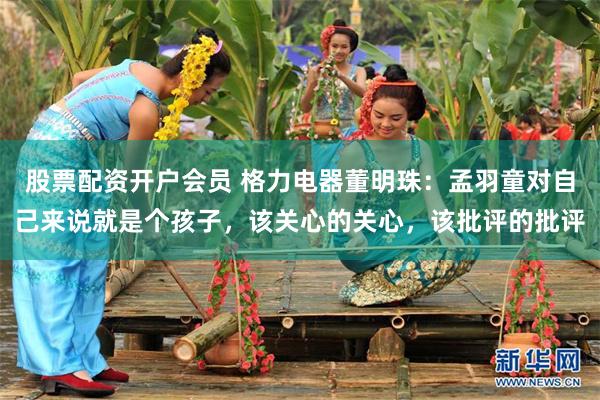 股票配资开户会员 格力电器董明珠：孟羽童对自己来说就是个孩子，该关心的关心，该批评的批评