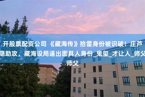 开股票配资公司 《藏海传》拾雷身份被识破！庄芦隐助攻，藏海设局逼出面具人身份_鬼玺_才让人_师父