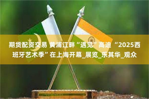 期货配资交易 黄浦江畔“遇见”高迪 “2025西班牙艺术季”在上海开幕_展览_乐其华_观众