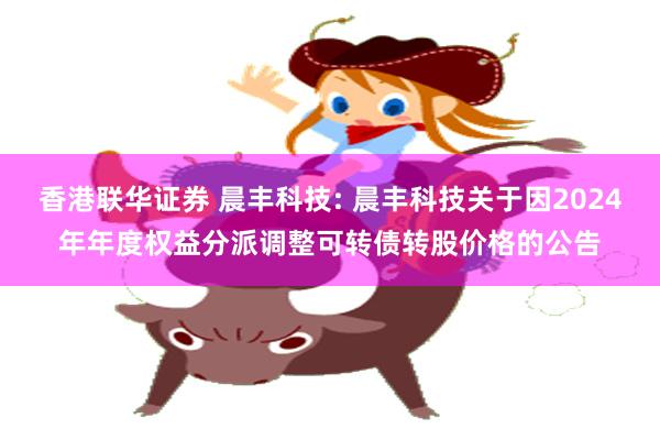 香港联华证券 晨丰科技: 晨丰科技关于因2024年年度权益分派调整可转债转股价格的公告