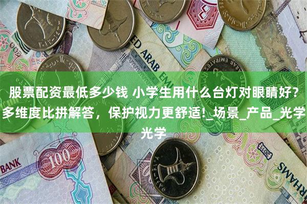 股票配资最低多少钱 小学生用什么台灯对眼睛好？多维度比拼解答，保护视力更舒适!_场景_产品_光学