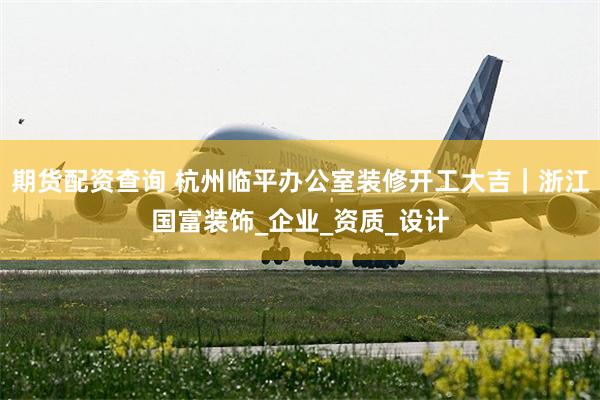 期货配资查询 杭州临平办公室装修开工大吉|浙江国富装饰_企业_资质_设计