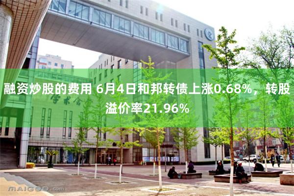 融资炒股的费用 6月4日和邦转债上涨0.68%，转股溢价率21.96%