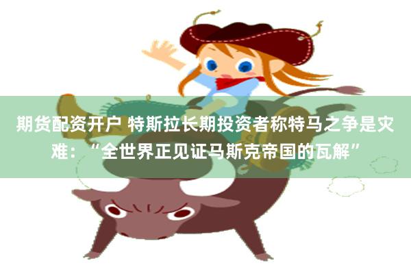 期货配资开户 特斯拉长期投资者称特马之争是灾难：“全世界正见证马斯克帝国的瓦解”