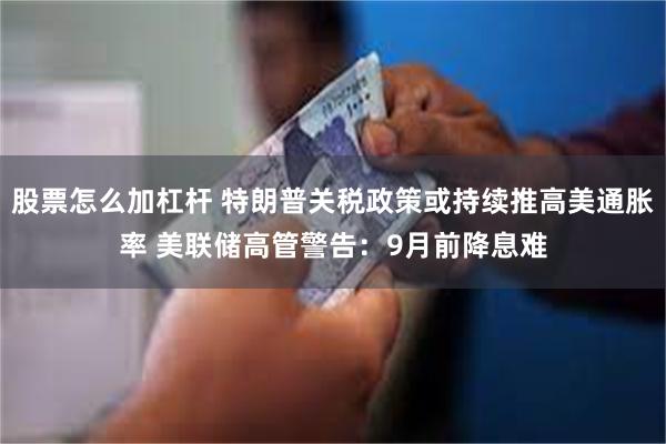 股票怎么加杠杆 特朗普关税政策或持续推高美通胀率 美联储高管警告：9月前降息难