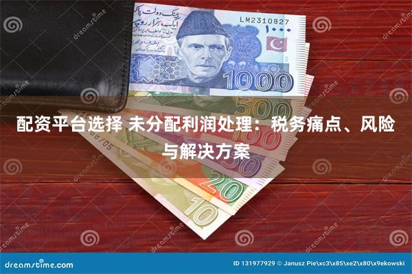 配资平台选择 未分配利润处理：税务痛点、风险与解决方案