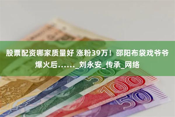 股票配资哪家质量好 涨粉39万！邵阳布袋戏爷爷爆火后……_刘永安_传承_网络