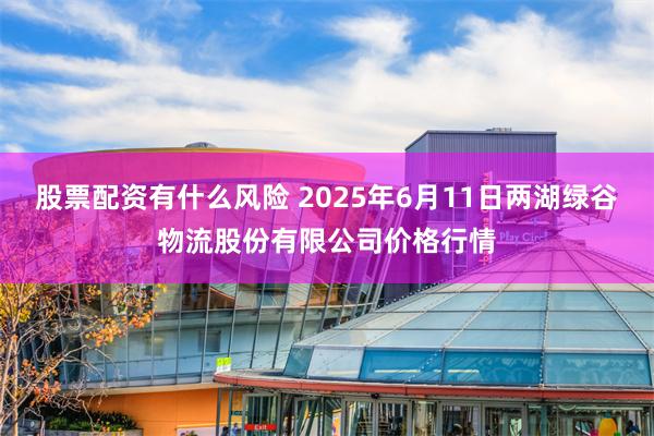 股票配资有什么风险 2025年6月11日两湖绿谷物流股份有限公司价格行情