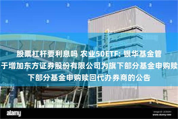 股票杠杆要利息吗 农业50ETF: 银华基金管理股份有限公司关于增加东方证券股份有限公司为旗下部分基金申购赎回代办券商的公告