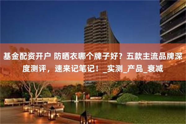 基金配资开户 防晒衣哪个牌子好？五款主流品牌深度测评，速来记笔记！_实测_产品_衰减