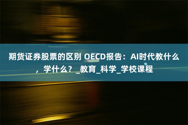 期货证券股票的区别 OECD报告：AI时代教什么，学什么？_教育_科学_学校课程