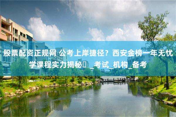 股票配资正规网 公考上岸捷径？西安金榜一年无忧学课程实力揭秘​_考试_机构_备考