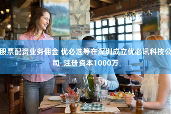 股票配资业务佣金 优必选等在深圳成立优必讯科技公司  注册资本1000万