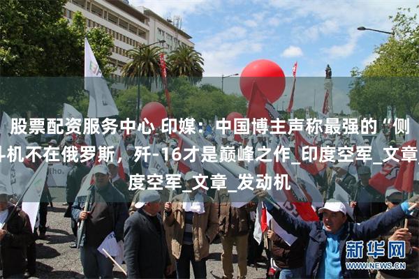 股票配资服务中心 印媒：中国博主声称最强的“侧卫”战斗机不在俄罗斯，歼-16才是巅峰之作_印度空军_文章_发动机