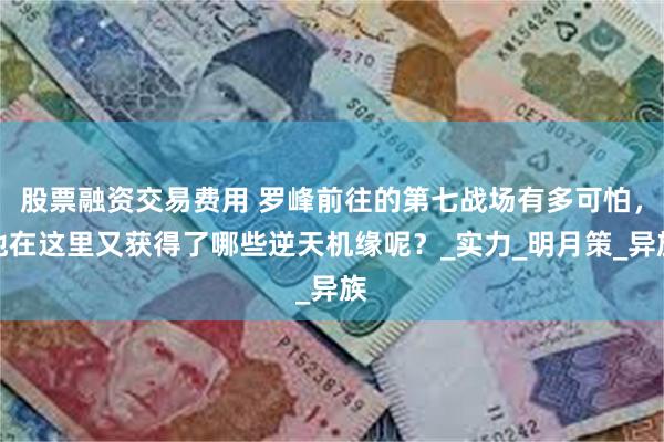 股票融资交易费用 罗峰前往的第七战场有多可怕，他在这里又获得了哪些逆天机缘呢？_实力_明月策_异族