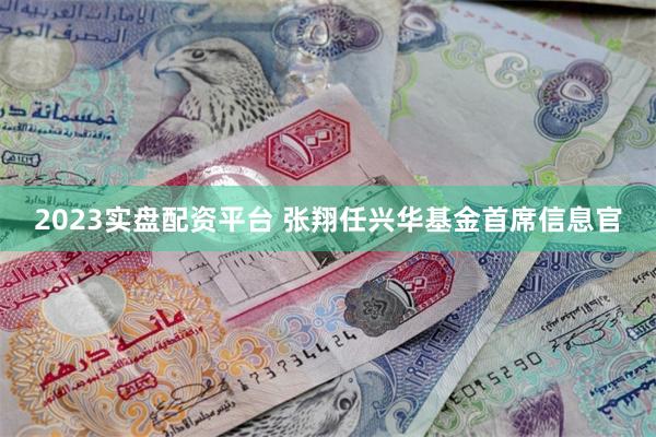 2023实盘配资平台 张翔任兴华基金首席信息官