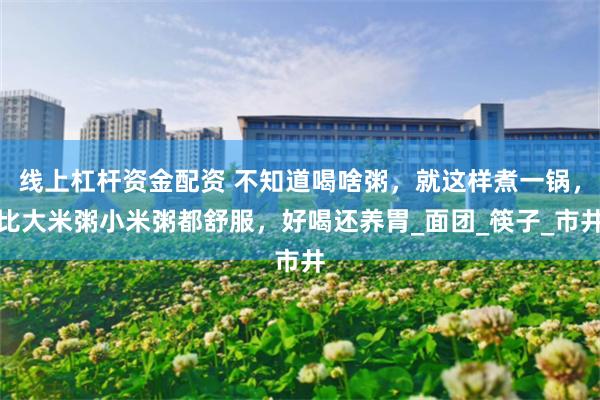 线上杠杆资金配资 不知道喝啥粥，就这样煮一锅，比大米粥小米粥都舒服，好喝还养胃_面团_筷子_市井