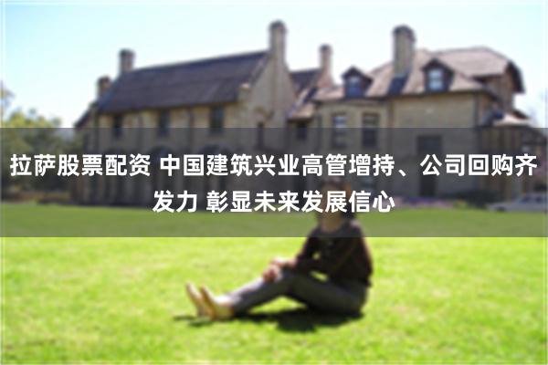 拉萨股票配资 中国建筑兴业高管增持、公司回购齐发力 彰显未来发展信心
