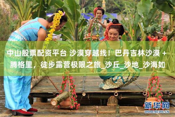 中山股票配资平台 沙漠穿越线！巴丹吉林沙漠 + 腾格里，徒步露营极限之旅_沙丘_沙地_沙海如