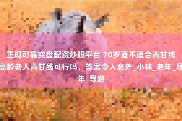 正规可靠实盘配资炒股平台 70岁适不适合青甘线，高龄老人青甘线可行吗，答案令人意外_小林_老年_导游