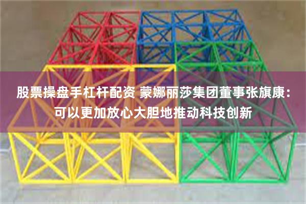 股票操盘手杠杆配资 蒙娜丽莎集团董事张旗康：可以更加放心大胆地推动科技创新