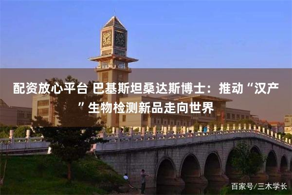 配资放心平台 巴基斯坦桑达斯博士：推动“汉产”生物检测新品走向世界