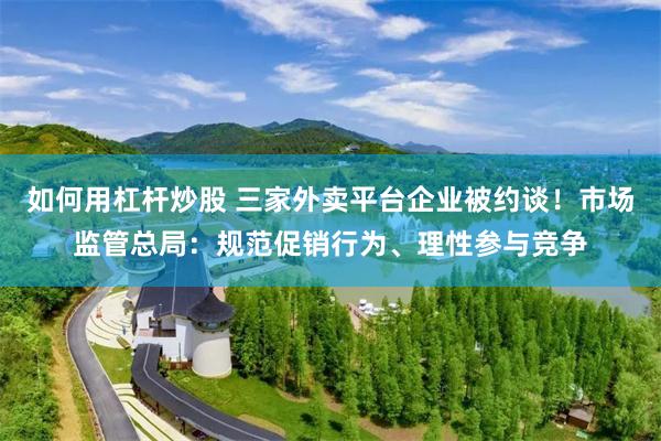 如何用杠杆炒股 三家外卖平台企业被约谈！市场监管总局：规范促销行为、理性参与竞争