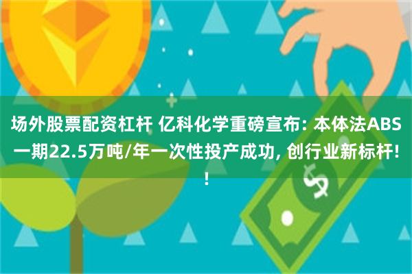 场外股票配资杠杆 亿科化学重磅宣布: 本体法ABS一期22.5万吨/年一次性投产成功, 创行业新标杆!